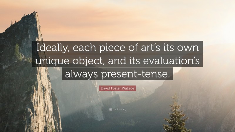 David Foster Wallace Quote: “Ideally, each piece of art’s its own unique object, and its evaluation’s always present-tense.”