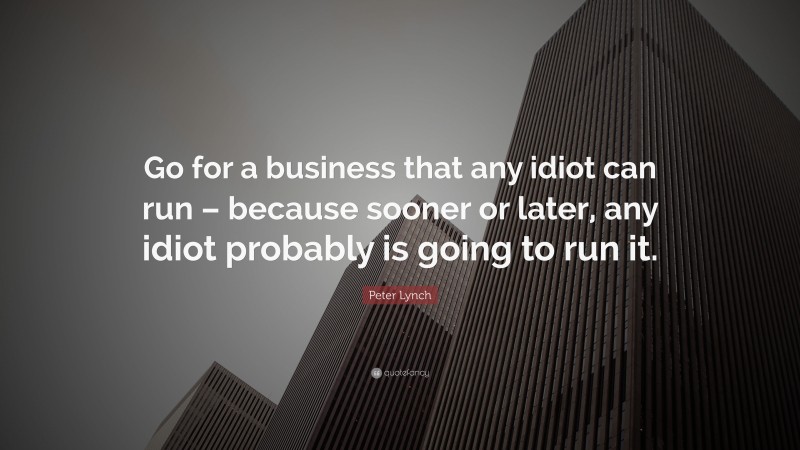 Peter Lynch Quote: “Go for a business that any idiot can run – because sooner or later, any idiot probably is going to run it.”
