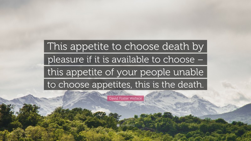 David Foster Wallace Quote: “This appetite to choose death by pleasure if it is available to choose – this appetite of your people unable to choose appetites, this is the death.”