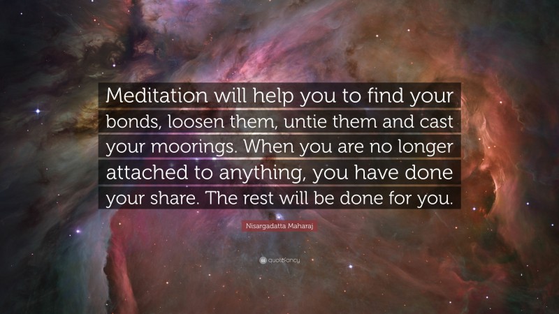 Nisargadatta Maharaj Quote: “Meditation will help you to find your bonds, loosen them, untie them and cast your moorings. When you are no longer attached to anything, you have done your share. The rest will be done for you.”
