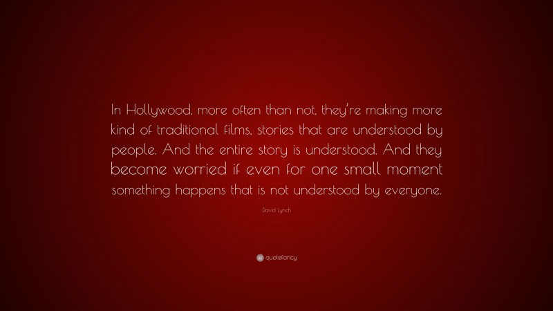 David Lynch Quote: “In Hollywood, more often than not, they’re making more kind of traditional films, stories that are understood by people. And the entire story is understood. And they become worried if even for one small moment something happens that is not understood by everyone.”