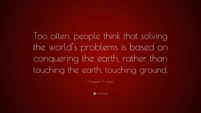 Chögyam Trungpa Quote: “Too often, people think that solving the world’s problems is based on conquering the earth, rather than touching the earth, touching ground.”