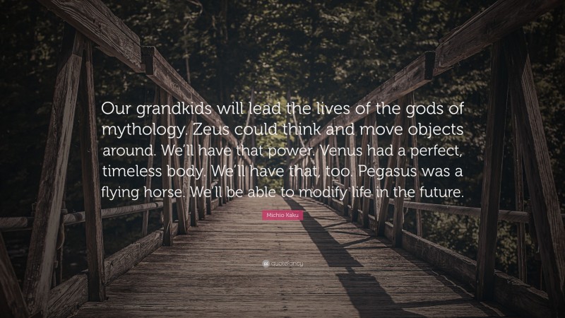 Michio Kaku Quote: “Our grandkids will lead the lives of the gods of mythology. Zeus could think and move objects around. We’ll have that power. Venus had a perfect, timeless body. We’ll have that, too. Pegasus was a flying horse. We’ll be able to modify life in the future.”