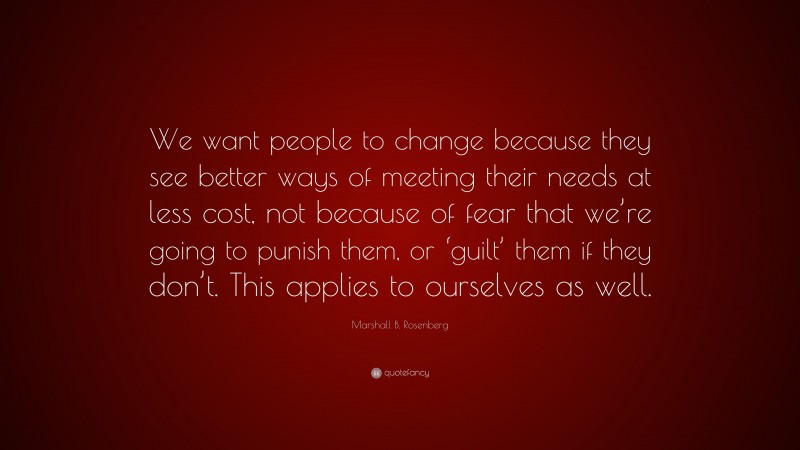 Marshall B. Rosenberg Quote: “We want people to change because they see better ways of meeting their needs at less cost, not because of fear that we’re going to punish them, or ‘guilt’ them if they don’t. This applies to ourselves as well.”