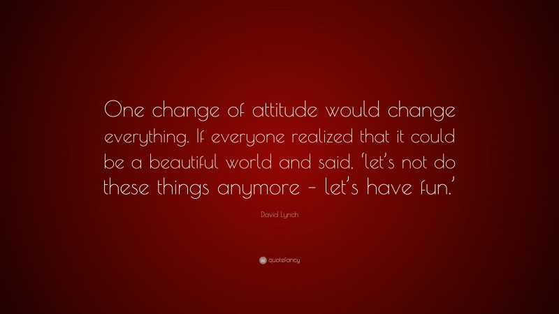 David Lynch Quote: “One change of attitude would change everything. If everyone realized that it could be a beautiful world and said, ‘let’s not do these things anymore – let’s have fun.’”