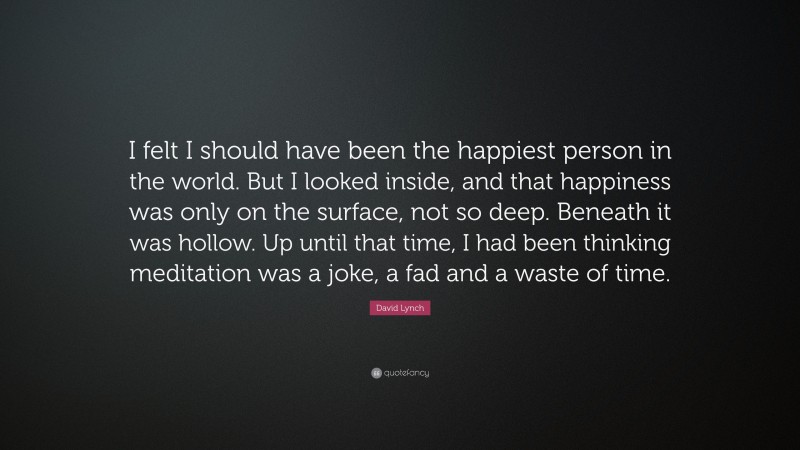 David Lynch Quote: “I felt I should have been the happiest person in the world. But I looked inside, and that happiness was only on the surface, not so deep. Beneath it was hollow. Up until that time, I had been thinking meditation was a joke, a fad and a waste of time.”