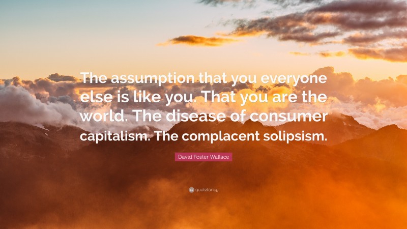 David Foster Wallace Quote: “The assumption that you everyone else is like you. That you are the world. The disease of consumer capitalism. The complacent solipsism.”