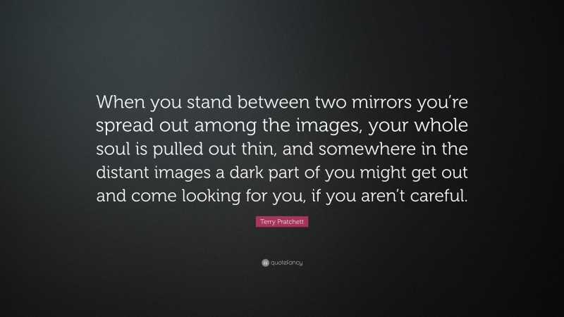Terry Pratchett Quote: “When you stand between two mirrors you’re spread out among the images, your whole soul is pulled out thin, and somewhere in the distant images a dark part of you might get out and come looking for you, if you aren’t careful.”