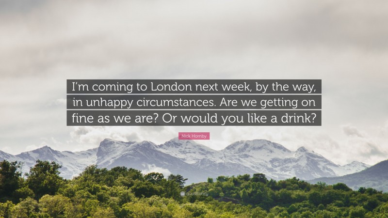 Nick Hornby Quote: “I’m coming to London next week, by the way, in unhappy circumstances. Are we getting on fine as we are? Or would you like a drink?”