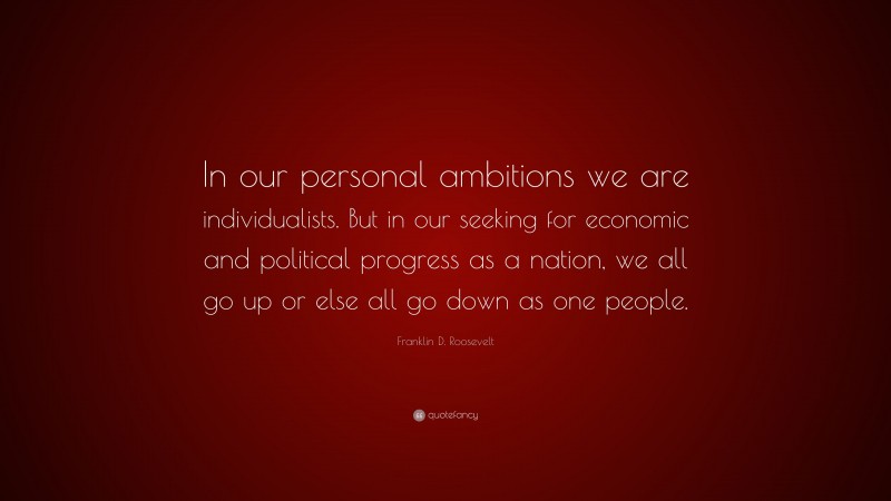 Franklin D. Roosevelt Quote: “In our personal ambitions we are individualists. But in our seeking for economic and political progress as a nation, we all go up or else all go down as one people.”