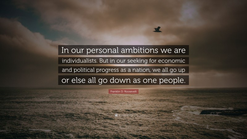 Franklin D. Roosevelt Quote: “In our personal ambitions we are individualists. But in our seeking for economic and political progress as a nation, we all go up or else all go down as one people.”