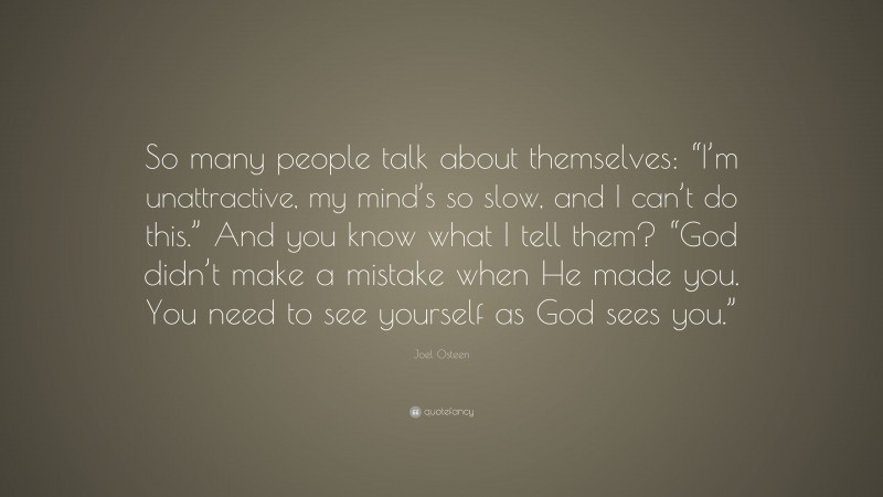 Joel Osteen Quote: “So many people talk about themselves: “I’m unattractive, my mind’s so slow, and I can’t do this.” And you know what I tell them? “God didn’t make a mistake when He made you. You need to see yourself as God sees you.””