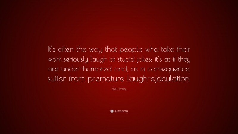 Nick Hornby Quote: “It’s often the way that people who take their work seriously laugh at stupid jokes; it’s as if they are under-humored and, as a consequence, suffer from premature laugh-ejaculation.”