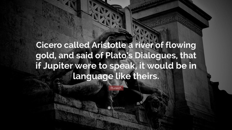 Plutarch Quote: “Cicero called Aristotle a river of flowing gold, and said of Plato’s Dialogues, that if Jupiter were to speak, it would be in language like theirs.”