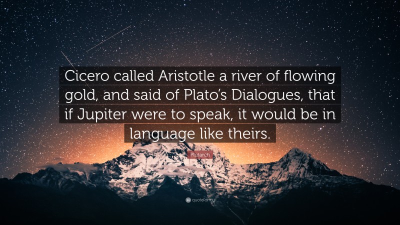 Plutarch Quote: “Cicero called Aristotle a river of flowing gold, and said of Plato’s Dialogues, that if Jupiter were to speak, it would be in language like theirs.”