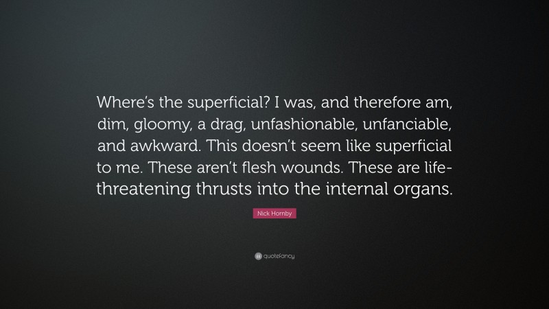 Nick Hornby Quote: “Where’s the superficial? I was, and therefore am, dim, gloomy, a drag, unfashionable, unfanciable, and awkward. This doesn’t seem like superficial to me. These aren’t flesh wounds. These are life-threatening thrusts into the internal organs.”