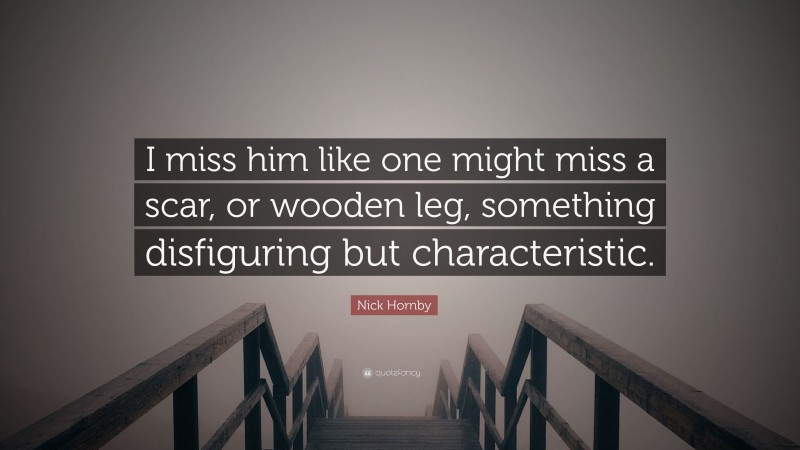 Nick Hornby Quote: “I miss him like one might miss a scar, or wooden leg, something disfiguring but characteristic.”