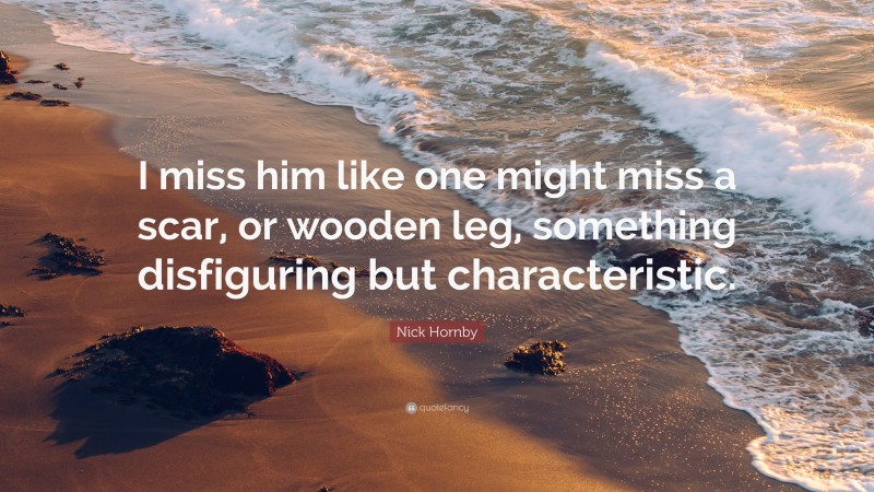 Nick Hornby Quote: “I miss him like one might miss a scar, or wooden leg, something disfiguring but characteristic.”