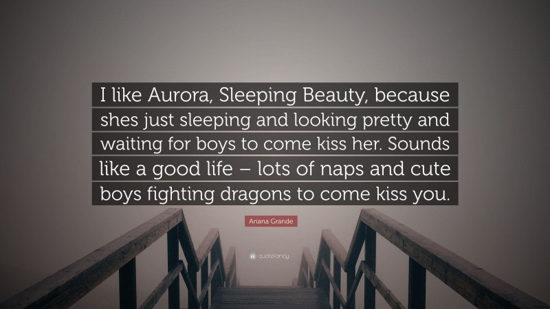 Ariana Grande Quote: “I like Aurora, Sleeping Beauty, because shes just sleeping and looking pretty and waiting for boys to come kiss her. Sounds like a good life – lots of naps and cute boys fighting dragons to come kiss you.”