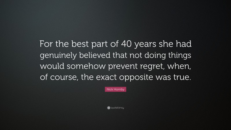 Nick Hornby Quote: “For the best part of 40 years she had genuinely believed that not doing things would somehow prevent regret, when, of course, the exact opposite was true.”
