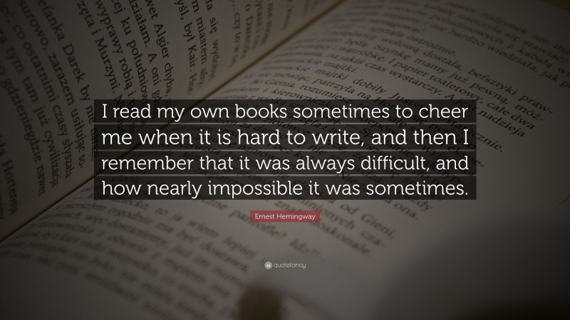 Ernest Hemingway Quote: “I read my own books sometimes to cheer me when it is hard to write, and then I remember that it was always difficult, and how nearly impossible it was sometimes.”