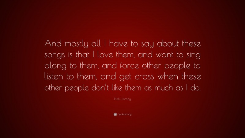 Nick Hornby Quote: “And mostly all I have to say about these songs is that I love them, and want to sing along to them, and force other people to listen to them, and get cross when these other people don’t like them as much as I do.”