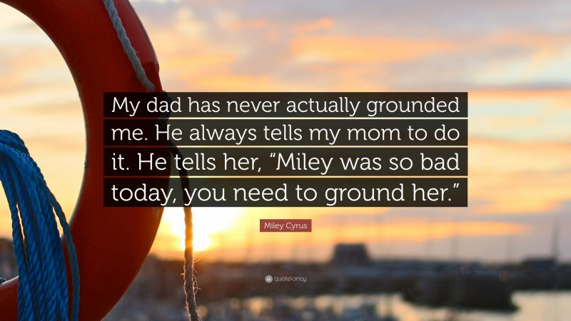 Miley Cyrus Quote: “My dad has never actually grounded me. He always tells my mom to do it. He tells her, “Miley was so bad today, you need to ground her.””