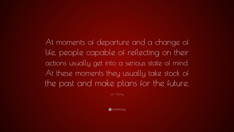 Leo Tolstoy Quote: “At moments of departure and a change of life, people capable of reflecting on their actions usually get into a serious state of mind. At these moments they usually take stock of the past and make plans for the future.”
