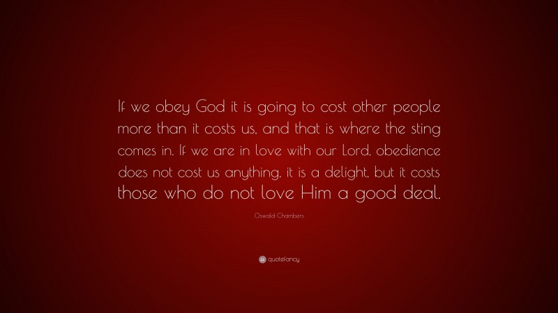 Oswald Chambers Quote: “If we obey God it is going to cost other people more than it costs us, and that is where the sting comes in. If we are in love with our Lord, obedience does not cost us anything, it is a delight, but it costs those who do not love Him a good deal.”