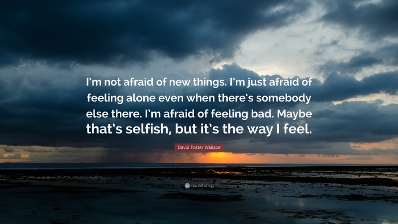 David Foster Wallace Quote: “I’m not afraid of new things. I’m just afraid of feeling alone even when there’s somebody else there. I’m afraid of feeling bad. Maybe that’s selfish, but it’s the way I feel.”