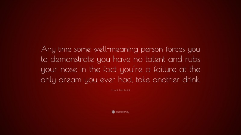 Chuck Palahniuk Quote: “Any time some well-meaning person forces you to demonstrate you have no talent and rubs your nose in the fact you’re a failure at the only dream you ever had, take another drink.”
