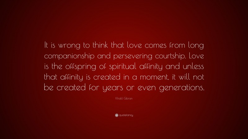 Khalil Gibran Quote: “It is wrong to think that love comes from long companionship and persevering courtship. Love is the offspring of spiritual affinity and unless that affinity is created in a moment, it will not be created for years or even generations.”
