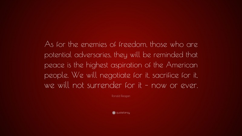 Ronald Reagan Quote: “As for the enemies of freedom, those who are potential adversaries, they will be reminded that peace is the highest aspiration of the American people. We will negotiate for it, sacrifice for it, we will not surrender for it – now or ever.”