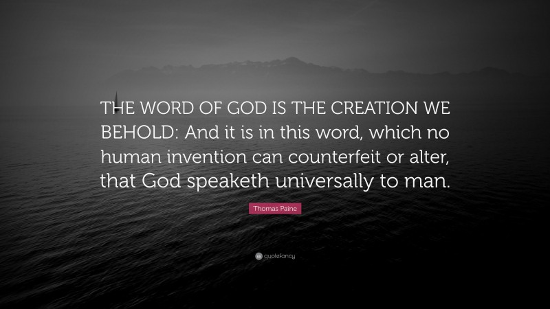 Thomas Paine Quote: “THE WORD OF GOD IS THE CREATION WE BEHOLD: And it is in this word, which no human invention can counterfeit or alter, that God speaketh universally to man.”