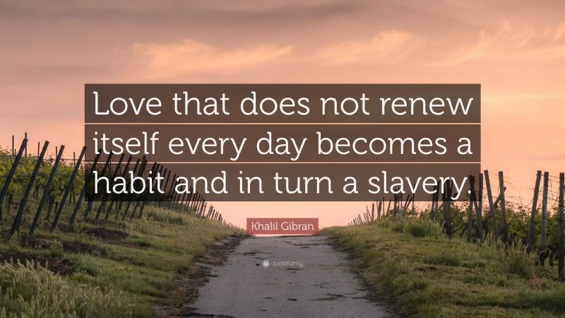 Khalil Gibran Quote: “Love that does not renew itself every day becomes a habit and in turn a slavery.”