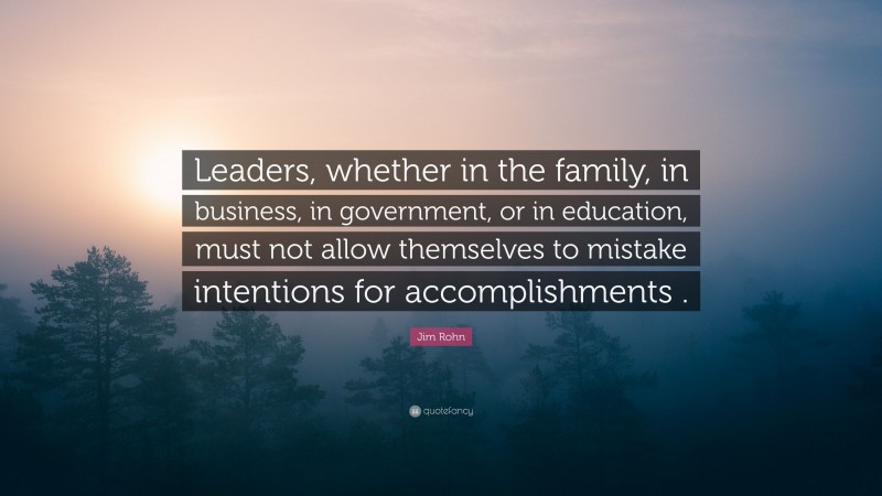 Jim Rohn Quote: “Leaders, whether in the family, in business, in government, or in education, must not allow themselves to mistake intentions for accomplishments .”