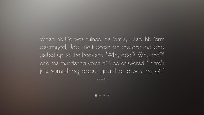 Stephen King Quote: “When his life was ruined, his family killed, his farm destroyed, Job knelt down on the ground and yelled up to the heavens, ‘Why god? Why me?’ and the thundering voice of God answered, ‘There’s just something about you that pisses me off.’”
