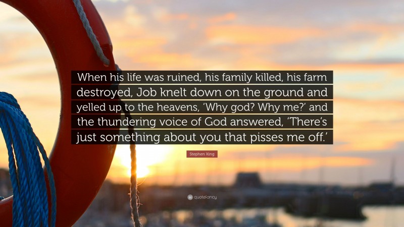 Stephen King Quote: “When his life was ruined, his family killed, his farm destroyed, Job knelt down on the ground and yelled up to the heavens, ‘Why god? Why me?’ and the thundering voice of God answered, ‘There’s just something about you that pisses me off.’”