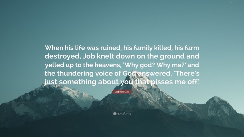 Stephen King Quote: “When his life was ruined, his family killed, his farm destroyed, Job knelt down on the ground and yelled up to the heavens, ‘Why god? Why me?’ and the thundering voice of God answered, ‘There’s just something about you that pisses me off.’”