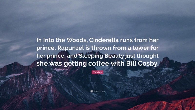 Tina Fey Quote: “In Into the Woods, Cinderella runs from her prince, Rapunzel is thrown from a tower for her prince, and Sleeping Beauty just thought she was getting coffee with Bill Cosby.”