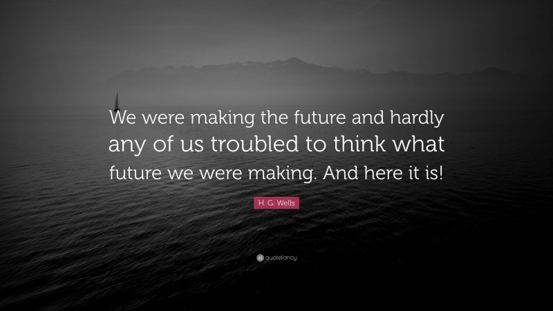 H. G. Wells Quote: “We were making the future and hardly any of us troubled to think what future we were making. And here it is!”