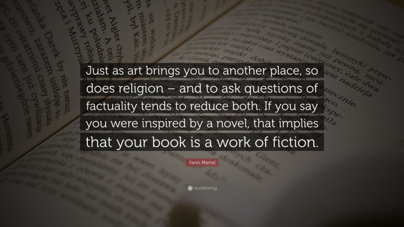 Yann Martel Quote: “Just as art brings you to another place, so does religion – and to ask questions of factuality tends to reduce both. If you say you were inspired by a novel, that implies that your book is a work of fiction.”