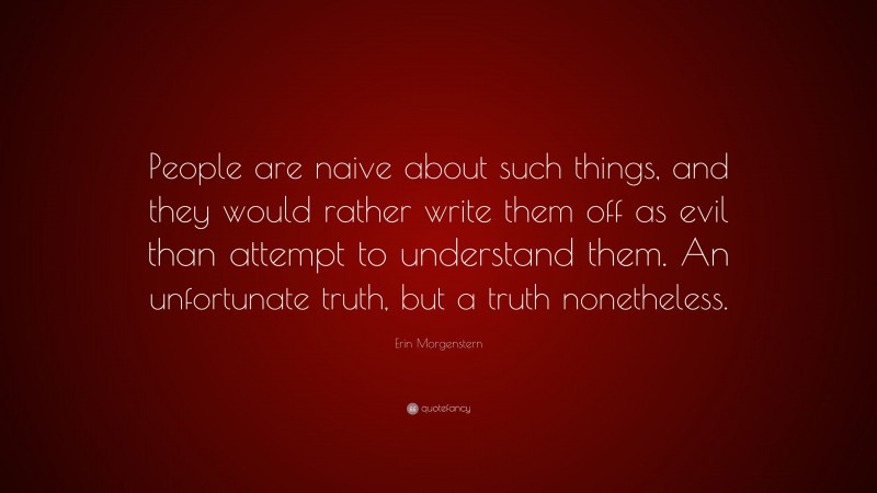 Erin Morgenstern Quote: “People are naive about such things, and they would rather write them off as evil than attempt to understand them. An unfortunate truth, but a truth nonetheless.”