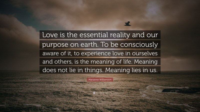 Marianne Williamson Quote: “Love is the essential reality and our purpose on earth. To be consciously aware of it, to experience love in ourselves and others, is the meaning of life. Meaning does not lie in things. Meaning lies in us.”