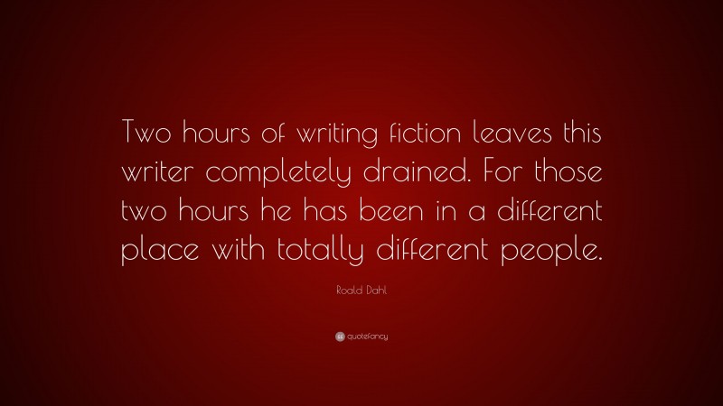Roald Dahl Quote: “Two hours of writing fiction leaves this writer completely drained. For those two hours he has been in a different place with totally different people.”