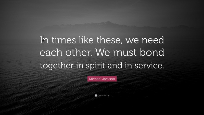 Michael Jackson Quote: “In times like these, we need each other. We must bond together in spirit and in service.”