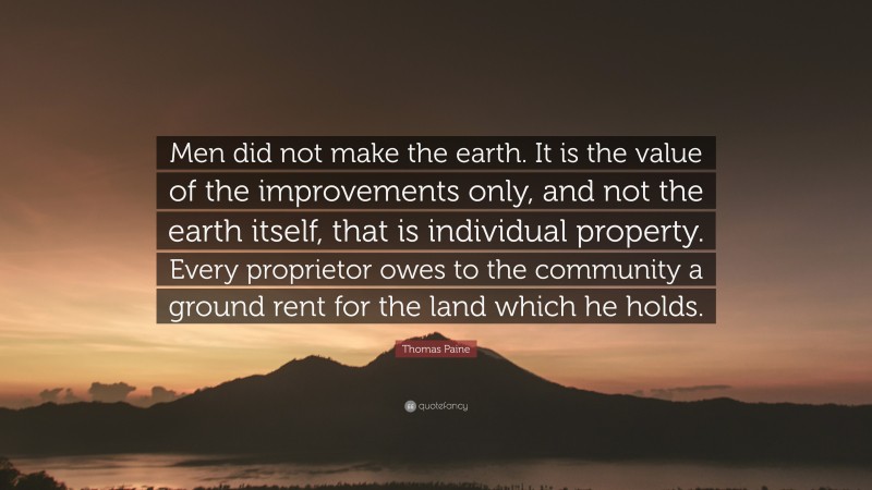 Thomas Paine Quote: “Men did not make the earth. It is the value of the improvements only, and not the earth itself, that is individual property. Every proprietor owes to the community a ground rent for the land which he holds.”