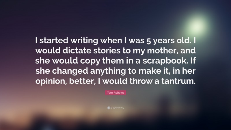Tom Robbins Quote: “I started writing when I was 5 years old. I would dictate stories to my mother, and she would copy them in a scrapbook. If she changed anything to make it, in her opinion, better, I would throw a tantrum.”