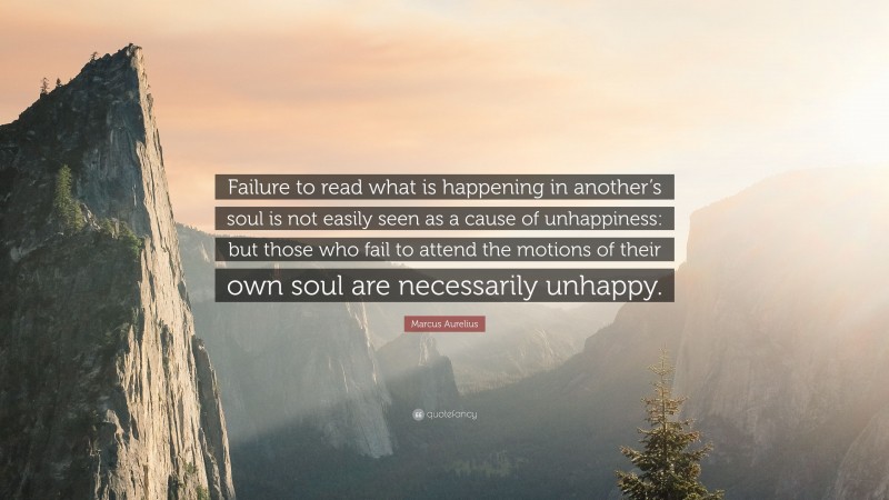 Marcus Aurelius Quote: “Failure to read what is happening in another’s soul is not easily seen as a cause of unhappiness: but those who fail to attend the motions of their own soul are necessarily unhappy.”