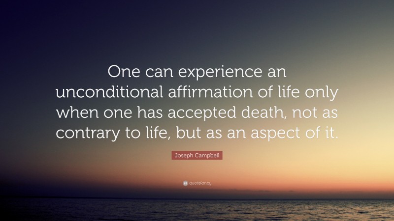 Joseph Campbell Quote: “One can experience an unconditional affirmation of life only when one has accepted death, not as contrary to life, but as an aspect of it.”